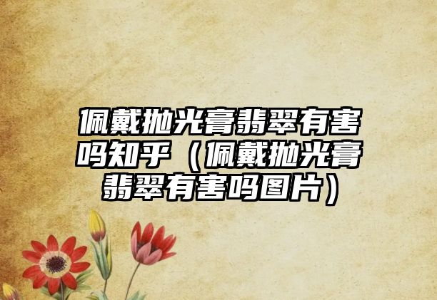 佩戴拋光膏翡翠有害嗎知乎（佩戴拋光膏翡翠有害嗎圖片）