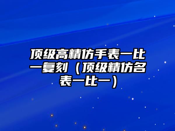 頂級高精仿手表一比一復刻（頂級精仿名表一比一）