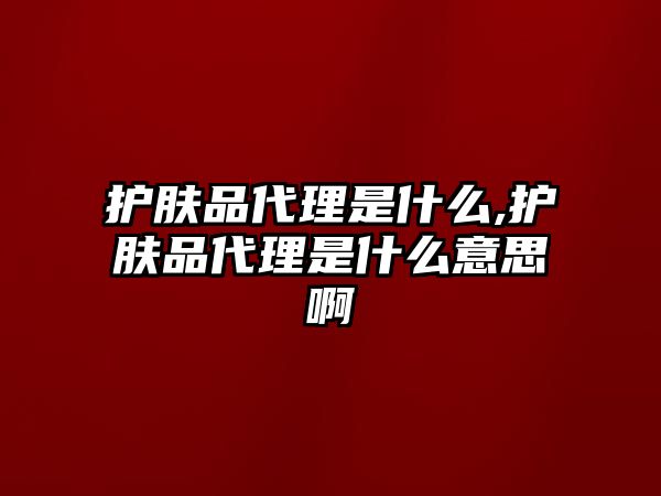 護膚品代理是什么,護膚品代理是什么意思啊