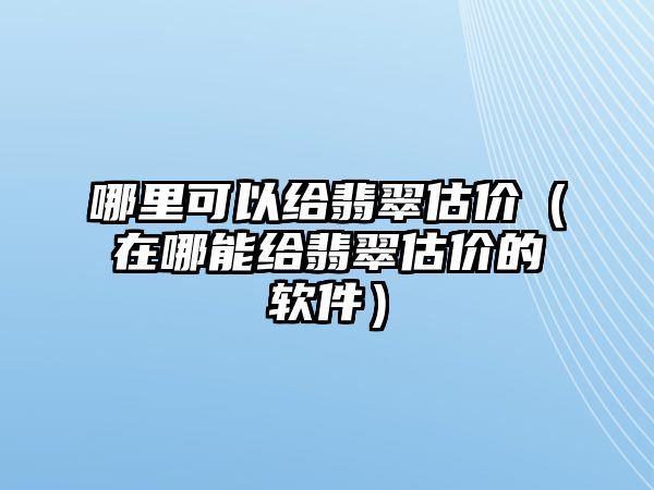 哪里可以給翡翠估價（在哪能給翡翠估價的軟件）