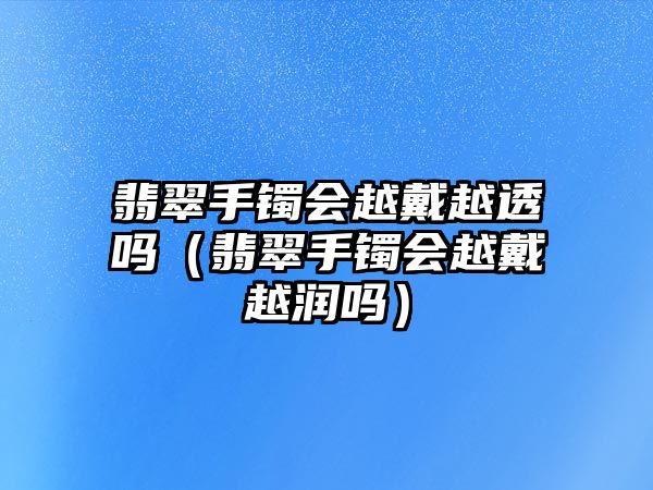 翡翠手鐲會越戴越透嗎（翡翠手鐲會越戴越潤嗎）