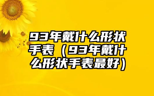 93年戴什么形狀手表（93年戴什么形狀手表最好）