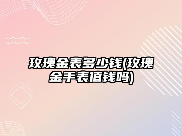 玫瑰金表多少錢(玫瑰金手表值錢嗎)