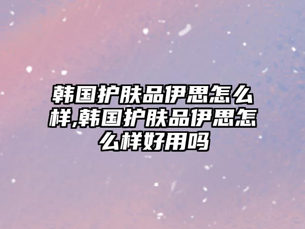 韓國護膚品伊思怎么樣,韓國護膚品伊思怎么樣好用嗎