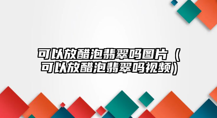 可以放醋泡翡翠嗎圖片（可以放醋泡翡翠嗎視頻）