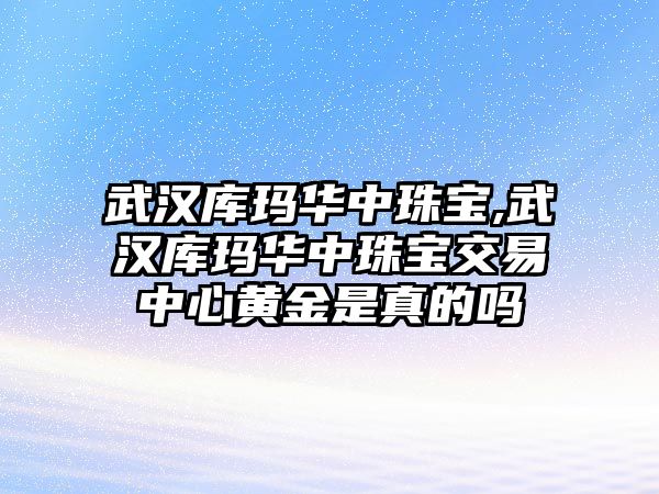 武漢庫瑪華中珠寶,武漢庫瑪華中珠寶交易中心黃金是真的嗎