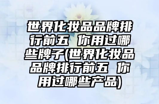 世界化妝品品牌排行前五 你用過(guò)哪些牌子(世界化妝品品牌排行前五 你用過(guò)哪些產(chǎn)品)