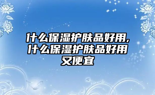 什么保濕護(hù)膚品好用,什么保濕護(hù)膚品好用又便宜