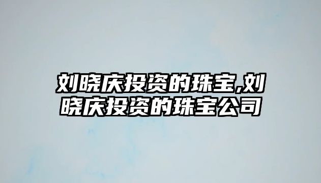 劉曉慶投資的珠寶,劉曉慶投資的珠寶公司