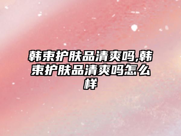 韓束護膚品清爽嗎,韓束護膚品清爽嗎怎么樣