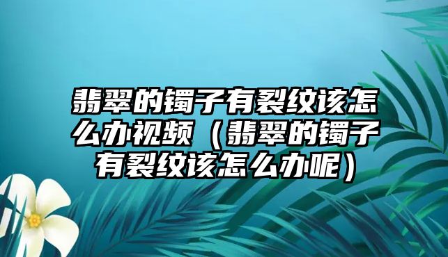 翡翠的鐲子有裂紋該怎么辦視頻（翡翠的鐲子有裂紋該怎么辦呢）