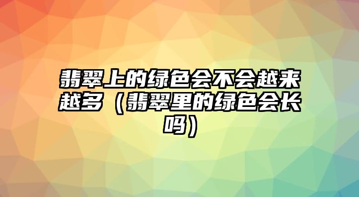 翡翠上的綠色會不會越來越多（翡翠里的綠色會長嗎）