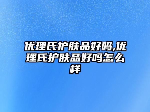 優(yōu)理氏護(hù)膚品好嗎,優(yōu)理氏護(hù)膚品好嗎怎么樣