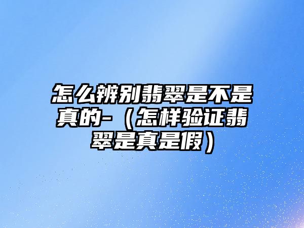 怎么辨別翡翠是不是真的-（怎樣驗證翡翠是真是假）