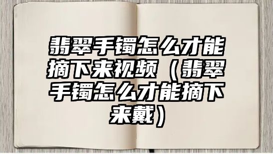 翡翠手鐲怎么才能摘下來(lái)視頻（翡翠手鐲怎么才能摘下來(lái)戴）