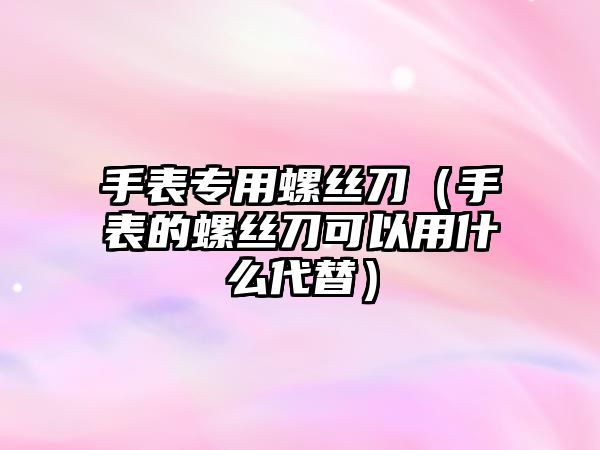 手表專用螺絲刀（手表的螺絲刀可以用什么代替）