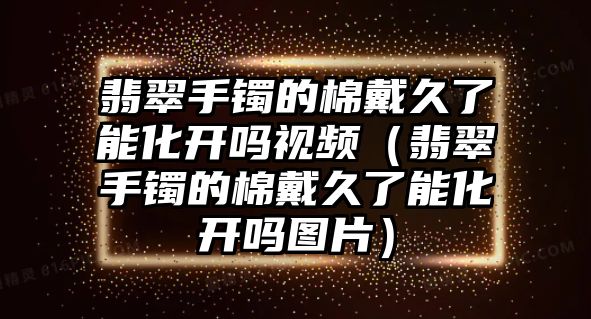 翡翠手鐲的棉戴久了能化開嗎視頻（翡翠手鐲的棉戴久了能化開嗎圖片）