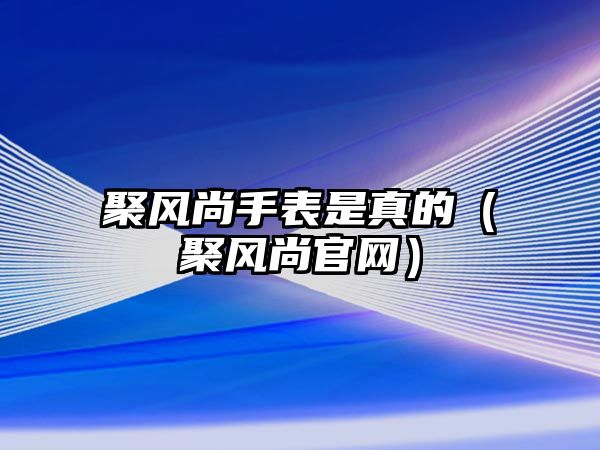 聚風(fēng)尚手表是真的（聚風(fēng)尚官網(wǎng)）