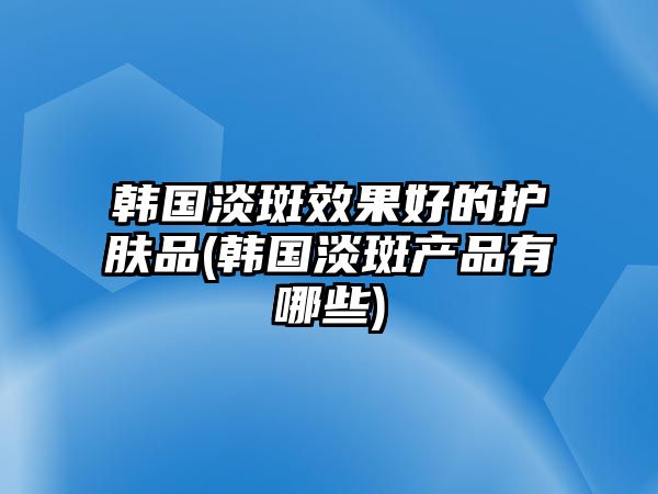 韓國淡斑效果好的護膚品(韓國淡斑產品有哪些)