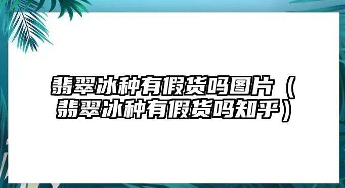 翡翠冰種有假貨嗎圖片（翡翠冰種有假貨嗎知乎）