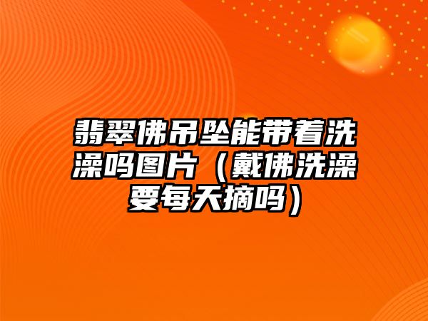 翡翠佛吊墜能帶著洗澡嗎圖片（戴佛洗澡要每天摘嗎）