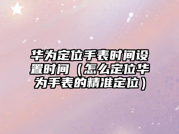 華為定位手表時間設置時間（怎么定位華為手表的精準定位）