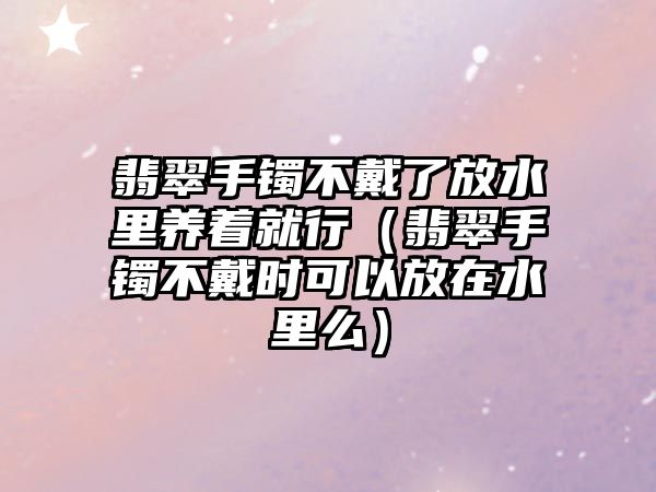 翡翠手鐲不戴了放水里養著就行（翡翠手鐲不戴時可以放在水里么）