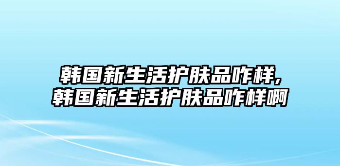 韓國(guó)新生活護(hù)膚品咋樣,韓國(guó)新生活護(hù)膚品咋樣啊