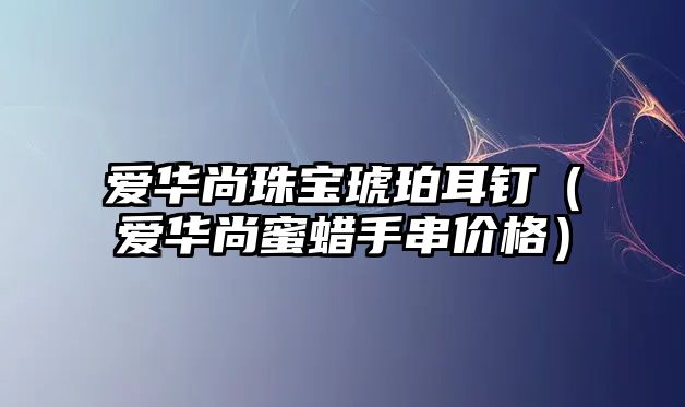 愛華尚珠寶琥珀耳釘（愛華尚蜜蠟手串價格）