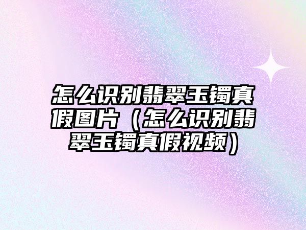 怎么識別翡翠玉鐲真假圖片（怎么識別翡翠玉鐲真假視頻）