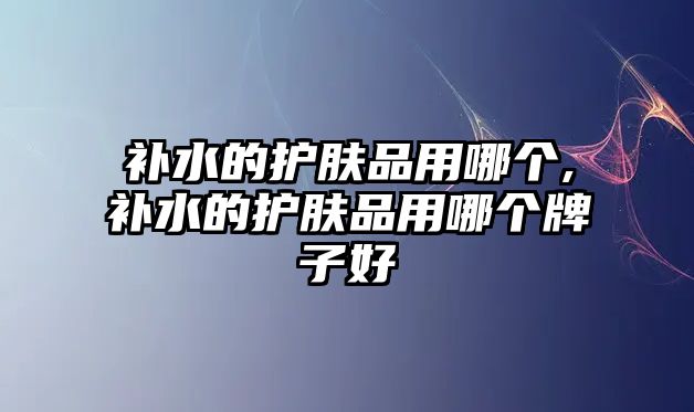 補水的護膚品用哪個,補水的護膚品用哪個牌子好