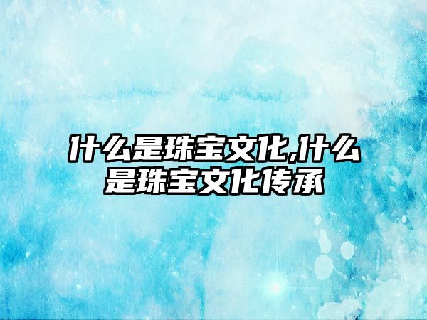 什么是珠寶文化,什么是珠寶文化傳承