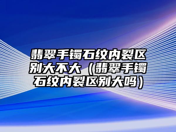 翡翠手鐲石紋內(nèi)裂區(qū)別大不大（翡翠手鐲石紋內(nèi)裂區(qū)別大嗎）