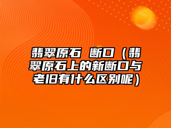 翡翠原石 斷口（翡翠原石上的新斷口與老舊有什么區別呢）