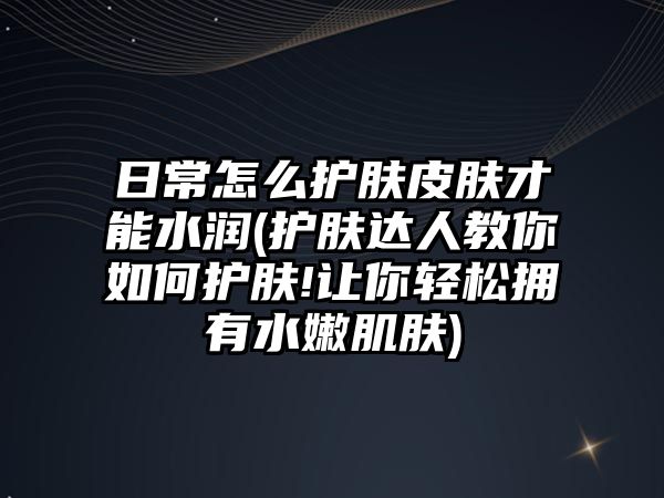 日常怎么護膚皮膚才能水潤(護膚達人教你如何護膚!讓你輕松擁有水嫩肌膚)