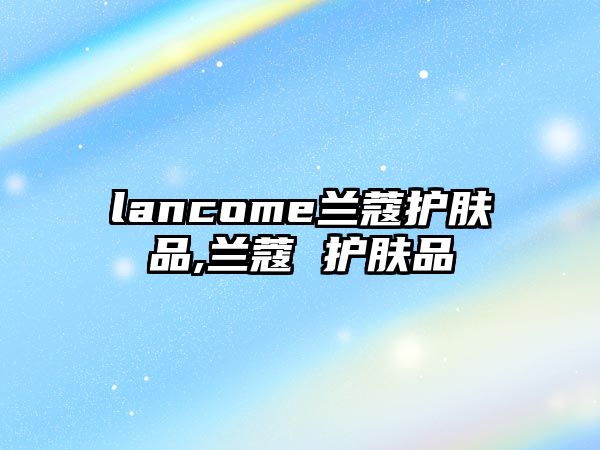 lancome蘭蔻護(hù)膚品,蘭蔻 護(hù)膚品