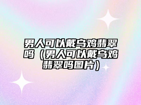 男人可以戴烏雞翡翠嗎（男人可以戴烏雞翡翠嗎圖片）