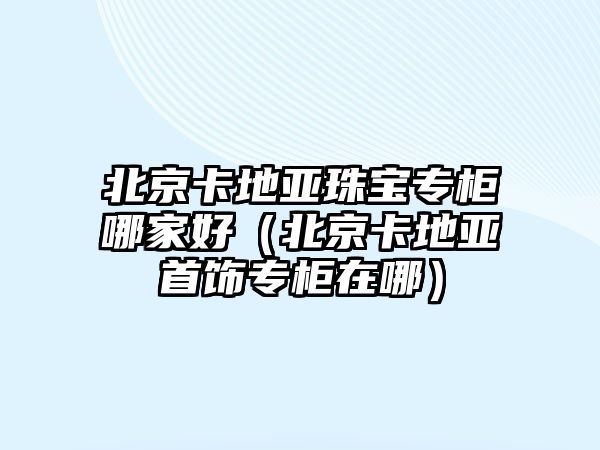 北京卡地亞珠寶專柜哪家好（北京卡地亞首飾專柜在哪）