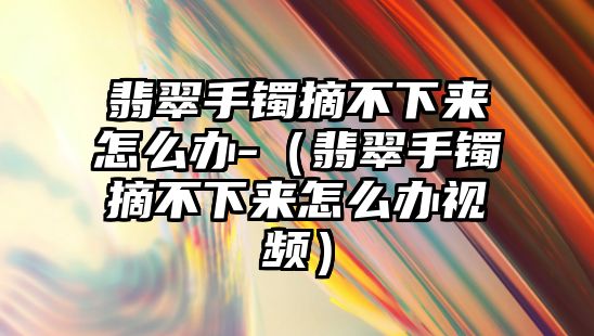 翡翠手鐲摘不下來怎么辦-（翡翠手鐲摘不下來怎么辦視頻）