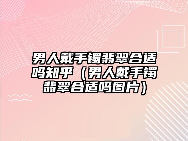 男人戴手鐲翡翠合適嗎知乎（男人戴手鐲翡翠合適嗎圖片）