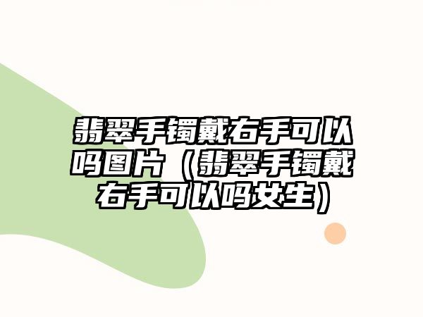 翡翠手鐲戴右手可以嗎圖片（翡翠手鐲戴右手可以嗎女生）