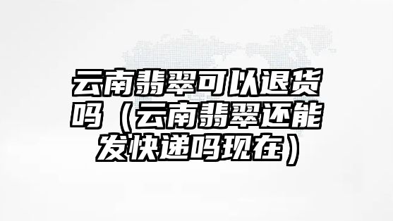 云南翡翠可以退貨嗎（云南翡翠還能發快遞嗎現在）