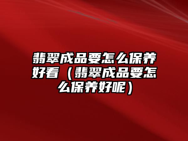 翡翠成品要怎么保養(yǎng)好看（翡翠成品要怎么保養(yǎng)好呢）