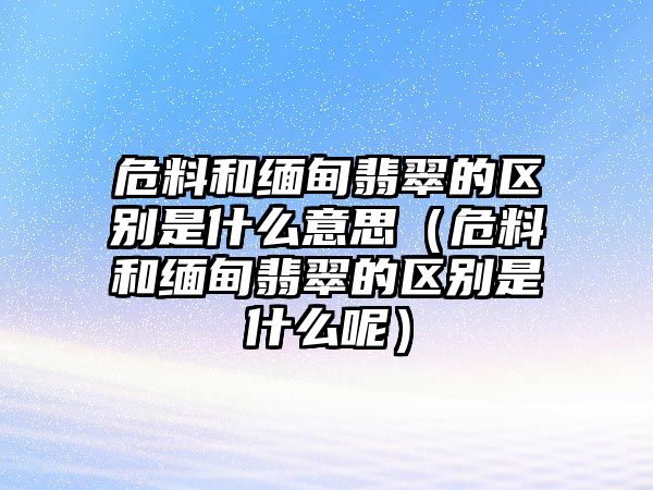 危料和緬甸翡翠的區(qū)別是什么意思（危料和緬甸翡翠的區(qū)別是什么呢）