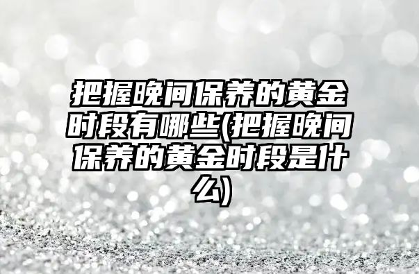 把握晚間保養(yǎng)的黃金時段有哪些(把握晚間保養(yǎng)的黃金時段是什么)