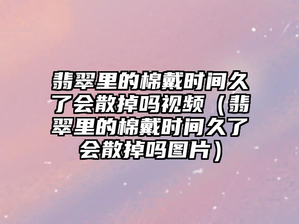 翡翠里的棉戴時間久了會散掉嗎視頻（翡翠里的棉戴時間久了會散掉嗎圖片）