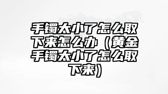 手鐲太小了怎么取下來怎么辦（黃金手鐲太小了怎么取下來）