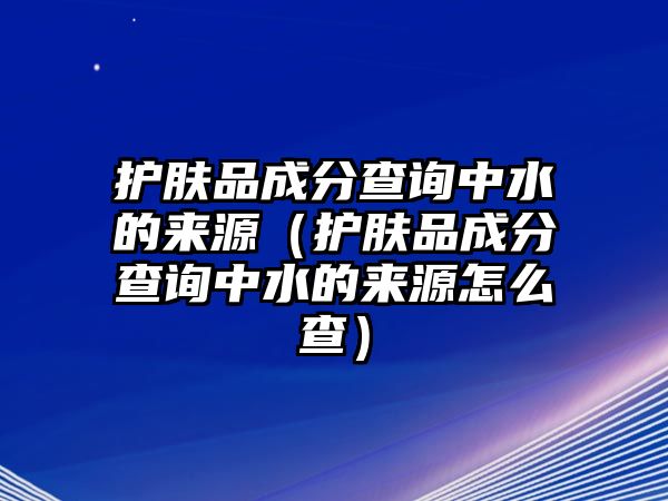 護膚品成分查詢中水的來源（護膚品成分查詢中水的來源怎么查）