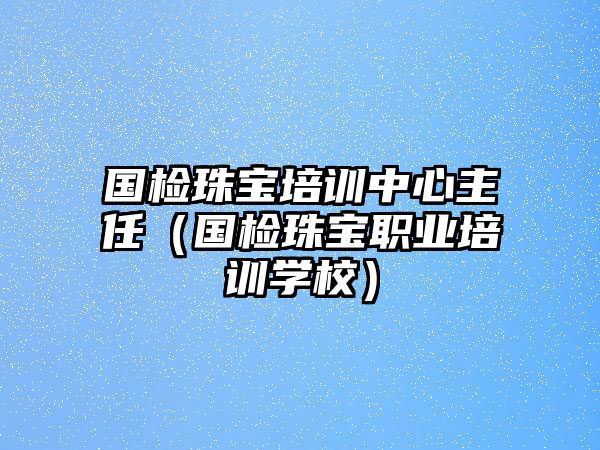 國檢珠寶培訓中心主任（國檢珠寶職業培訓學校）