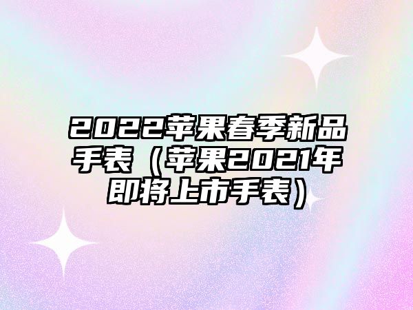 2022蘋果春季新品手表（蘋果2021年即將上市手表）